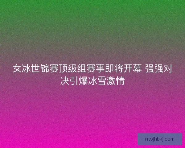 女冰世锦赛顶级组赛事即将开幕 强强对决引爆冰雪激情
