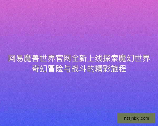 网易魔兽世界官网全新上线探索魔幻世界奇幻冒险与战斗的精彩旅程